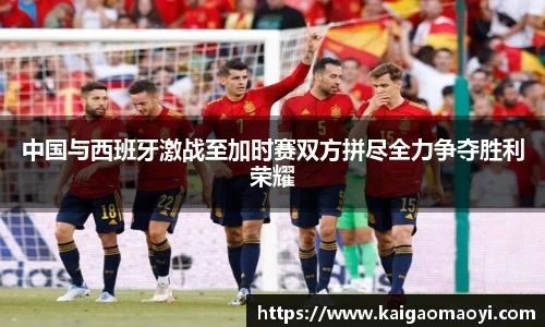 中国与西班牙激战至加时赛双方拼尽全力争夺胜利荣耀